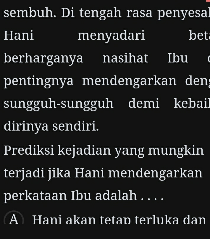 sembuh. Di tengah rasa penyesal
Hani menyadari bet
berharganya nasihat I Ibu
pentingnya mendengarkan den
sungguh-sungguh demi kebail
dirinya sendiri.
Prediksi kejadian yang mungkin
terjadi jika Hani mendengarkan
perkataan Ibu adalah . . . .
A Hani akan tetan terluka dan