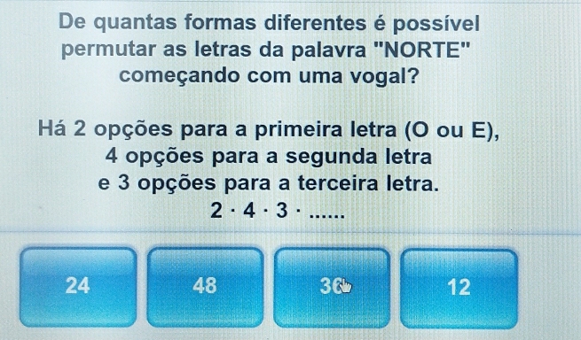 De quantas formas diferentes é possível
permutar as letras da palavra "NORTE'
começando com uma vogal?
Há 2 opções para a primeira letra (O ou E),
4 opções para a segunda letra
e 3 opções para a terceira letra.
2· 4· 3· .. ....
24
48
36
12