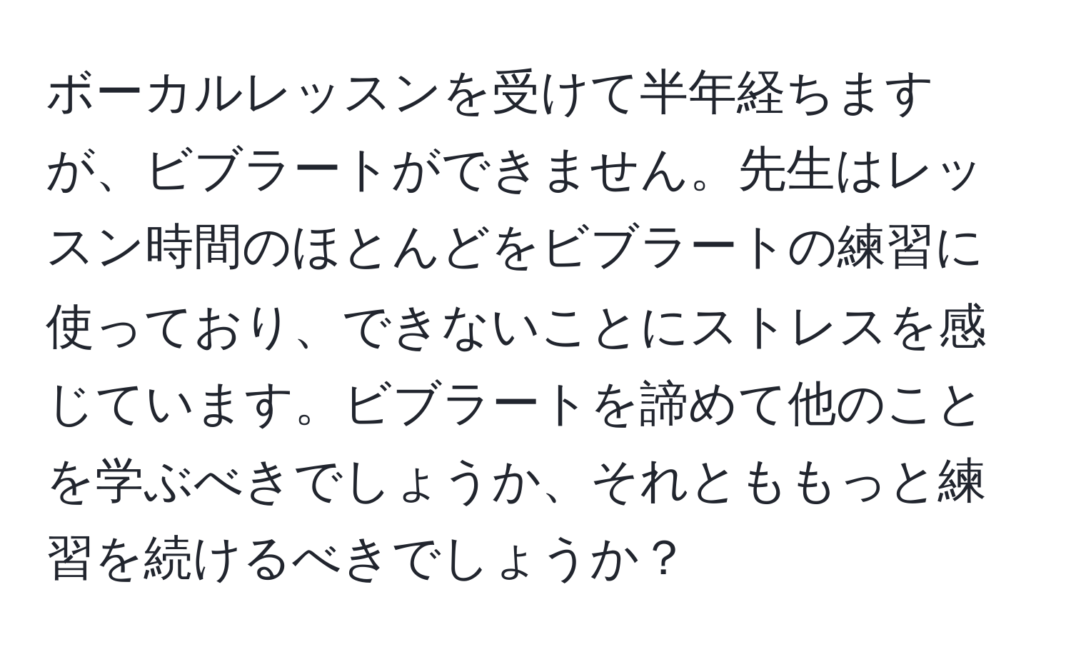 ボーカルレッスンを受けて半年経ちますが、ビブラートができません。先生はレッスン時間のほとんどをビブラートの練習に使っており、できないことにストレスを感じています。ビブラートを諦めて他のことを学ぶべきでしょうか、それとももっと練習を続けるべきでしょうか？