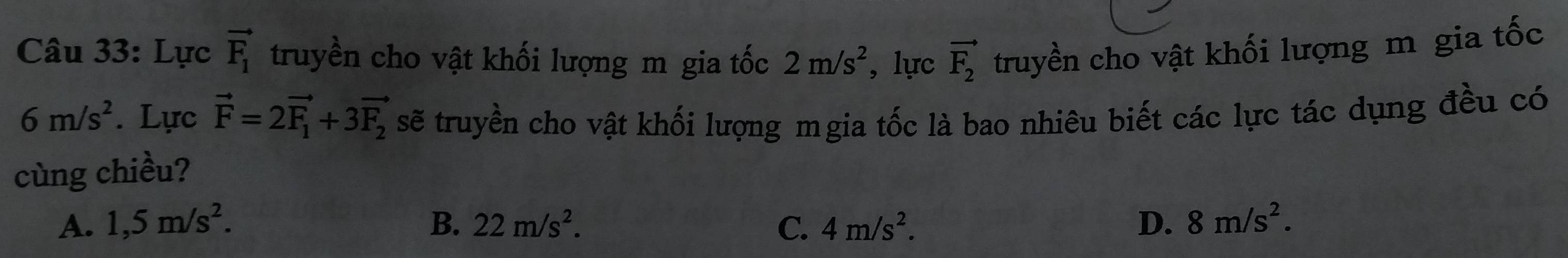 Lực vector F_1 truyền cho vật khối lượng m gia tốc 2m/s^2 , lực vector F_2 truyền cho vật khối lượng m gia tốc
6m/s^2. Lực vector F=2vector F_1+3vector F_2 sẽ truyền cho vật khối lượng mgia tốc là bao nhiêu biết các lực tác dụng đều có
cùng chiều?
A. 1,5m/s^2. B. 22m/s^2. C. 4m/s^2. D. 8m/s^2.