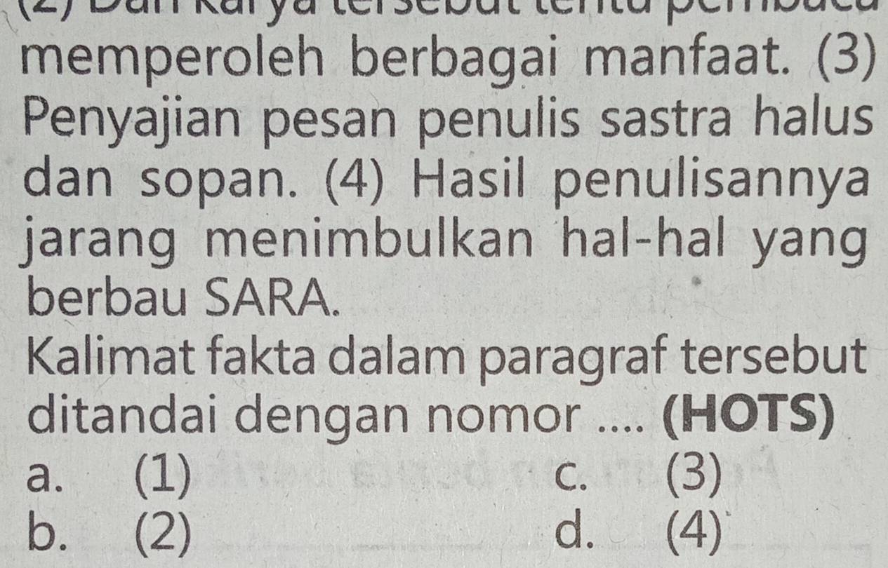 a a y
memperoleh berbagai manfaat. (3)
Penyajian pesan penulis sastra halus
dan sopan. (4) Hasil penulisannya
jarang menimbulkan hal-hal yang
berbau SARA.
Kalimat fakta dalam paragraf tersebut
ditandai dengan nomor .... (HOTS)
a. (1) C. (3)
b. (2) d. (4)