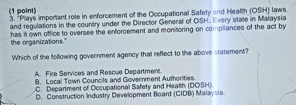 "Plays important role in enforcement of the Occupational Safety and Health (OSH) laws
and regulations in the country under the Director General of OSH. Every state in Malaysia
has it own office to oversee the enforcement and monitoring on compliances of the act by
the organizations."
Which of the following government agency that reflect to the above statement?
A. Fire Services and Rescue Department.
B. Local Town Councils and Government Authorities.
C. Department of Occupational Safety and Health (DOSH).
D. Construction Industry Development Board (CIDB) Malaysia.