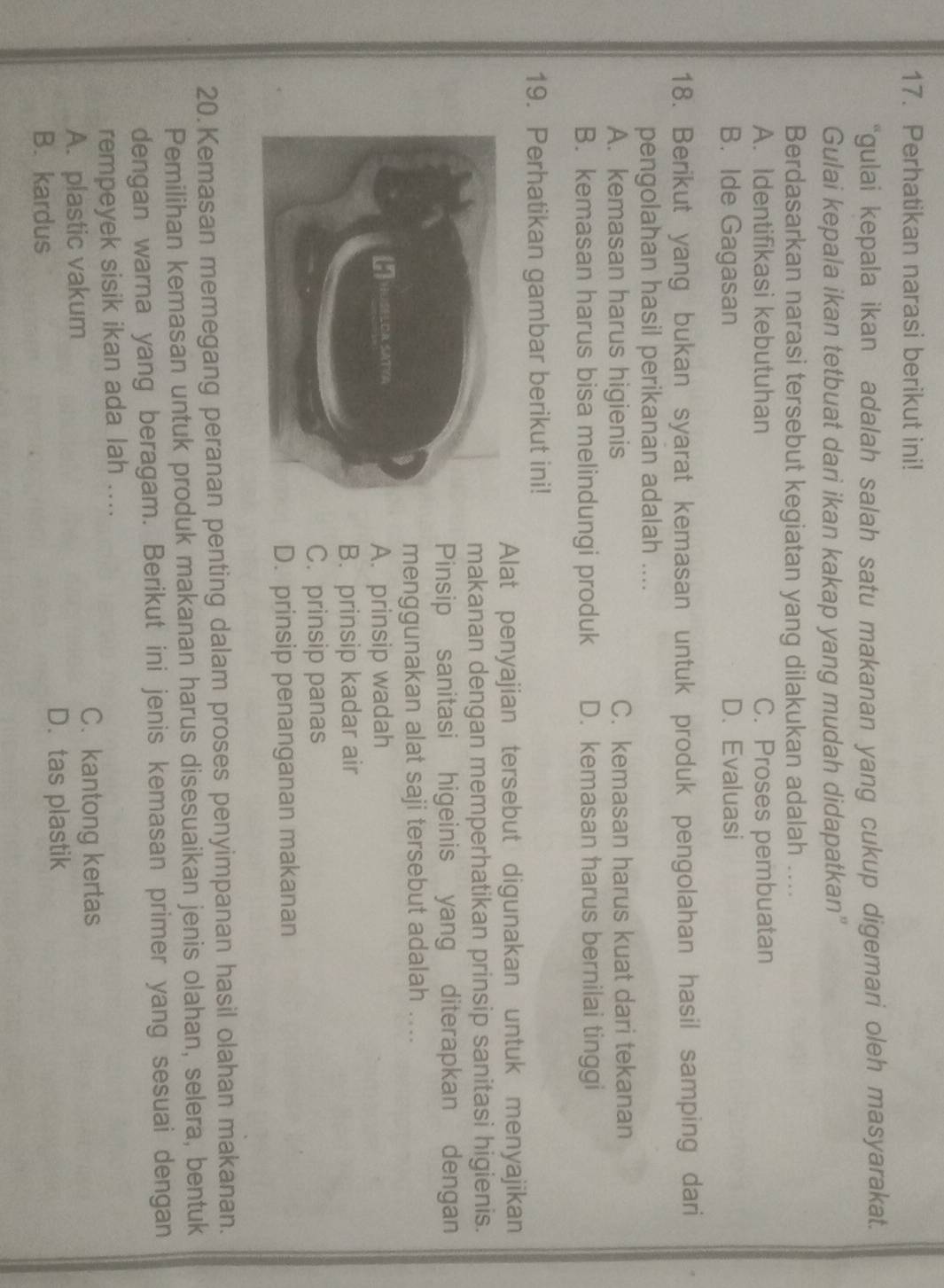 Perhatikan narasi berikut ini!
“gulai kepala ikan adalah salah satu makanan yang cukup digemari oleh masyarakat.
Gulai kepala ikan tetbuat dari ikan kakap yang mudah didapatkan"
Berdasarkan narasi tersebut kegiatan yang dilakukan adalah ....
A. Identifikasi kebutuhan C. Proses pembuatan
B. Ide Gagasan D. Evaluasi
18. Berikut yang bukan syarat kemasan untuk produk pengolahan hasil samping dari
pengolahan hasil perikanan adalah ....
A. kemasan harus higienis C. kemasan harus kuat dari tekanan
B. kemasan harus bisa melindungi produk D. kemasan harus bernilai tinggi
19. Perhatikan gambar berikut ini!
Alat penyajian tersebut digunakan untuk menyajikan
makanan dengan memperhatikan prinsip sanitasi higienis.
Pinsip sanitasi higeinis yang diterapkan dengan
menggunakan alat saji tersebut adalah ....
A. prinsip wadah
B. prinsip kadar air
C. prinsip panas
D. prinsip penanganan makanan
20.Kemasan memegang peranan penting dalam proses penyimpanan hasil olahan makanan.
Pemilihan kemasan untuk produk makanan harus disesuaikan jenis olahan, selera, bentuk
dengan warna yang beragam. Berikut ini jenis kemasan primer yang sesuai dengan
rempeyek sisik ikan ada lah ....
A. plastic vakum
C、 kantong kertas
B. kardus D. tas plastik