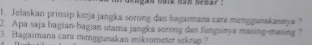 engan baik dan bénar 
1. Jelaskan prinsip kerja jangka sorong dan bagaimana cara menggunakannya ? 
2. Apa saja bagian-bagian utama jangka sorong dan fungsinya masing-masing ? 
3. Bagaimana cara menggunakan mikrometer sekrup ?