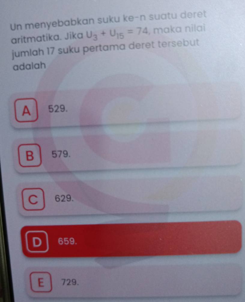 Un menyebabkan suku ke-n suatu deret
aritmatika. Jika U_3+U_15=74 , maka nilai
jumlah 17 suku pertama deret tersebut
adalah
A 529.
B 579.
C l 629.
659.
E 729.