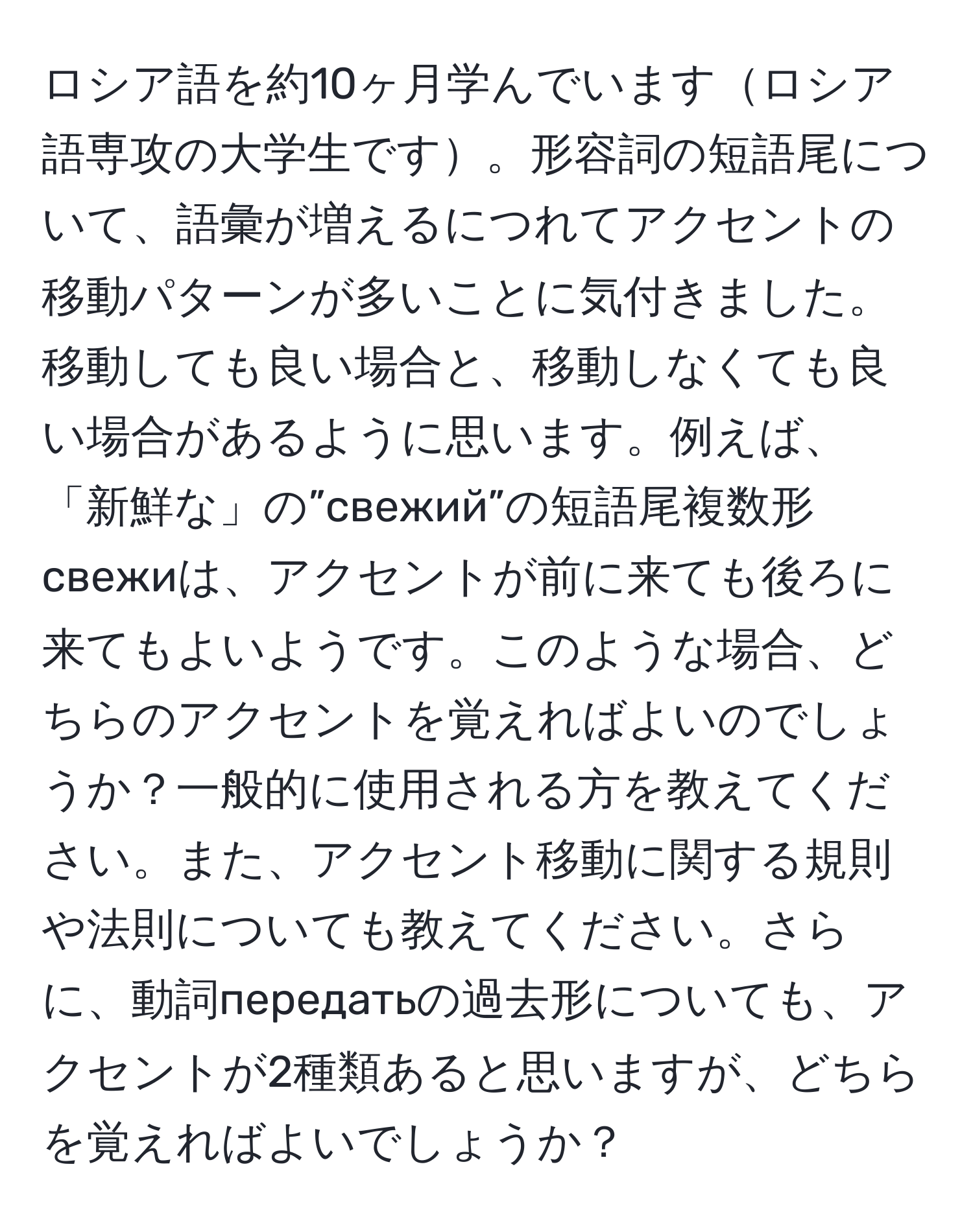 ロシア語を約10ヶ月学んでいますロシア語専攻の大学生です。形容詞の短語尾について、語彙が増えるにつれてアクセントの移動パターンが多いことに気付きました。移動しても良い場合と、移動しなくても良い場合があるように思います。例えば、「新鮮な」の”свежий”の短語尾複数形свежиは、アクセントが前に来ても後ろに来てもよいようです。このような場合、どちらのアクセントを覚えればよいのでしょうか？一般的に使用される方を教えてください。また、アクセント移動に関する規則や法則についても教えてください。さらに、動詞передатьの過去形についても、アクセントが2種類あると思いますが、どちらを覚えればよいでしょうか？