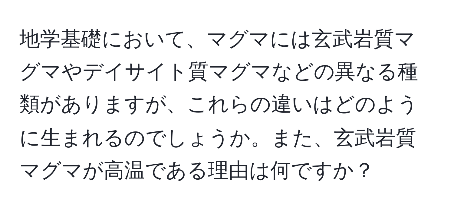 地学基礎において、マグマには玄武岩質マグマやデイサイト質マグマなどの異なる種類がありますが、これらの違いはどのように生まれるのでしょうか。また、玄武岩質マグマが高温である理由は何ですか？