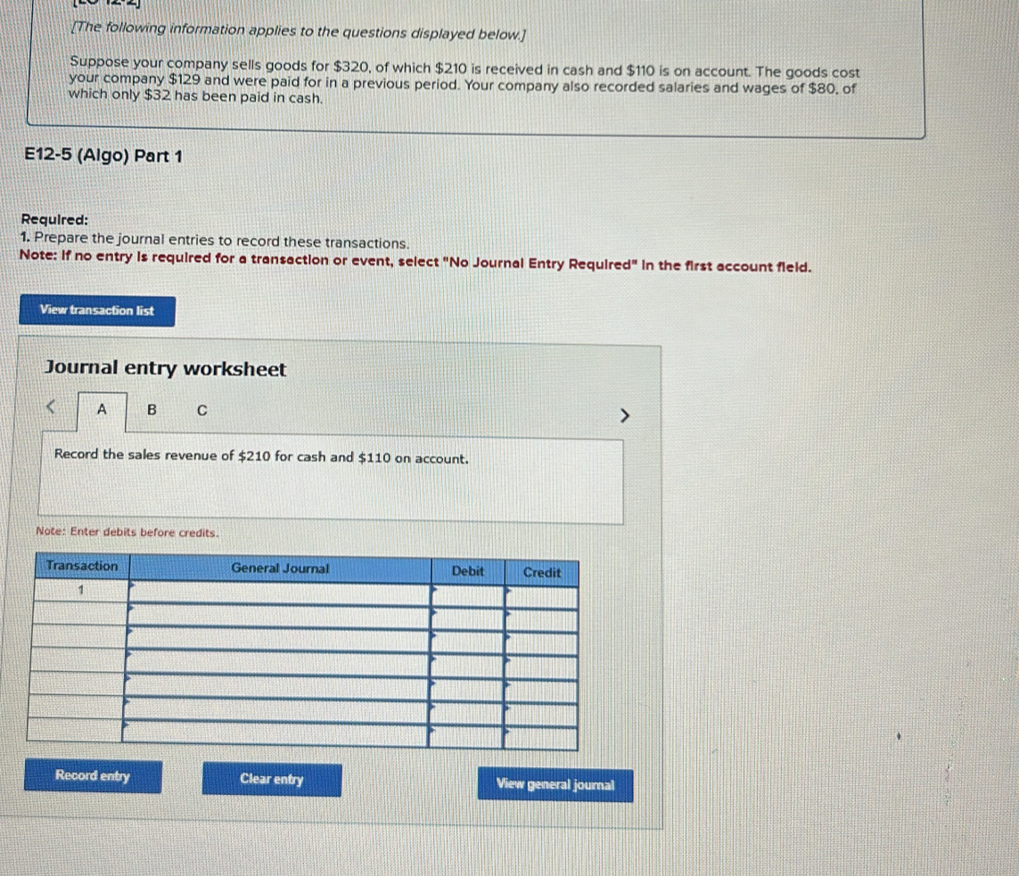 [The following information applies to the questions displayed below.] 
Suppose your company sells goods for $320, of which $210 is received in cash and $110 is on account. The goods cost 
your company $129 and were paid for in a previous period. Your company also recorded salaries and wages of $80, of 
which only $32 has been paid in cash. 
E12-5 (Algo) Part 1 
Required: 
1. Prepare the journal entries to record these transactions. 
Note: if no entry is required for a transaction or event, select "No Journal Entry Required" in the first account field. 
View transaction list 
Journal entry worksheet 
A B C 
Record the sales revenue of $210 for cash and $110 on account. 
Note: Enter debits before credits. 
Record entry Clear entry View general journal