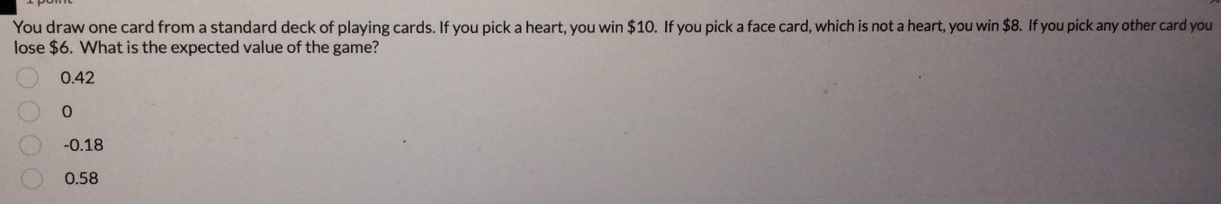 You draw one card from a standard deck of playing cards. If you pick a heart, you win $10. If you pick a face card, which is not a heart, you win $8. If you pick any other card you
lose $6. What is the expected value of the game?
0.42
0
-0.18
0.58