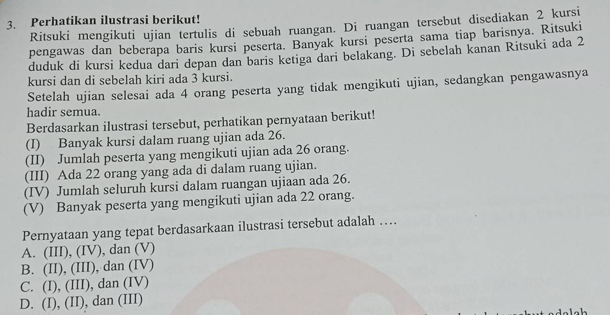 Perhatikan ilustrasi berikut!
Ritsuki mengikuti ujian tertulis di sebuah ruangan. Di ruangan tersebut disediakan 2 kursi
pengawas dan beberapa baris kursi peserta. Banyak kursi peserta sama tiap barisnya. Ritsuki
duduk di kursi kedua dari depan dan baris ketiga dari belakang. Di sebelah kanan Ritsuki ada 2
kursi dan di sebelah kiri ada 3 kursi.
Setelah ujian selesai ada 4 orang peserta yang tidak mengikuti ujian, sedangkan pengawasnya
hadir semua.
Berdasarkan ilustrasi tersebut, perhatikan pernyataan berikut!
(I) Banyak kursi dalam ruang ujian ada 26.
(II) Jumlah peserta yang mengikuti ujian ada 26 orang.
(III) Ada 22 orang yang ada di dalam ruang ujian.
(IV) Jumlah seluruh kursi dalam ruangan ujiaan ada 26.
(V) Banyak peserta yang mengikuti ujian ada 22 orang.
Pernyataan yang tepat berdasarkaan ilustrasi tersebut adalah ….
A. (III), (IV), dan (V)
B. (II), (III), dan (IV)
C. (I), (III), dan (IV)
D. (I), (II), dan (III)