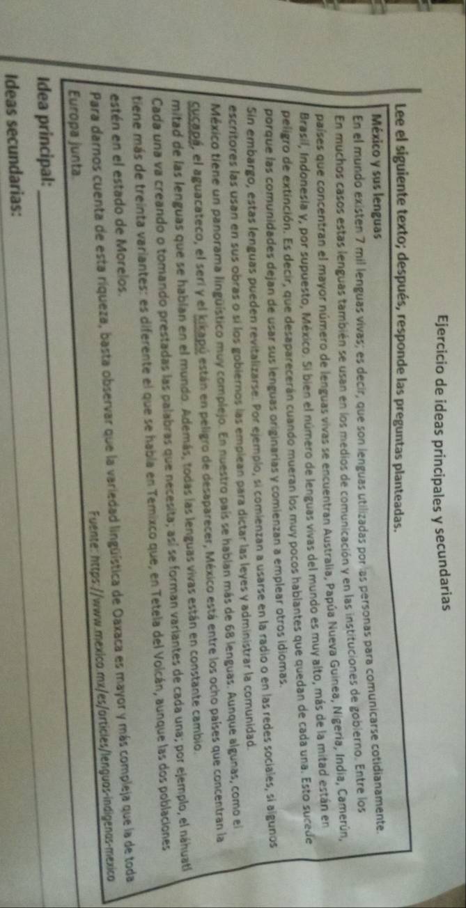 Ejercicio de ideas principales y secundarias
Lee el siguiente texto; después, responde las preguntas planteadas.
México y sus lenguas
En el mundo existen 7 mil lenguas vivas; es decir, que son lenguas utilizadas por las personas para comunicarse cotidianamente.
En muchos casos estas lenguas también se usan en los medios de comunicación y en las instituciones de gobierno. Entre los
países que concentran el mayor número de lenguas vivas se encuentran Australia, Papúa Nueva Guinea, Nigeria, India, Camerún,
Brasil, Indonesia y, por supuesto, México. Si bien el número de lenguas vivas del mundo es muy alto, más de la mitad están en
peligro de extinción. Es decir, que desaparecerán cuando mueran los muy pocos hablantes que quedan de cada una. Esto sucede
porque las comunidades dejan de usar sus lenguas originarias y comienzan a emplear otros idiomas.
Sin embargo, estas lenguas pueden revitalizarse. Por ejemplo, si comienzan a usarse en la radio o en las redes sociales, si algunos
escritores las usan en sus obras o sí los gobiernos las emplean para dictar las leyes y administrar la comunidad.
México tiene un panorama lingüístico muy complejo. En nuestro país se hablan más de 68 lenguas. Aunque algunas, como el
Cucapá, el aguacateco, el seri y el kikapú están en peligro de desaparecer, México está entre los ocho países que concentran la
mitad de las lenguas que se hablan en el mundo. Además, todas las lenguas vivas están en constante cambio.
Cada una va creando o tomando prestadas las palabras que necesita; así se forman variantes de cada una; por ejemplo, el náhuatí
tiene más de treinta variantes: es diferente el que se habla en Temixco que, en Tetela del Volcán, aunque las dos poblaciones
estén en el estado de Morelos.
Para darnos cuenta de esta ríqueza, basta observar que la variedad lingüística de Oaxaca es mayor y más compleja que la de toda
_
Fuente: https://www.mexico.mx/es/articles/lenguos-indigenas-mexico
Europa junta
_
Idea principal:
_
Ideas secundarias: