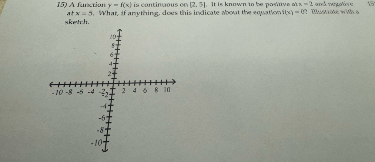 A function y=f(x) is continuous on [2,5]. It is known to be positive at x=2 and negative 15
at x=5. What, if anything, does this indicate about the equation f(x)=0 ? Illustrate with a 
sketch.