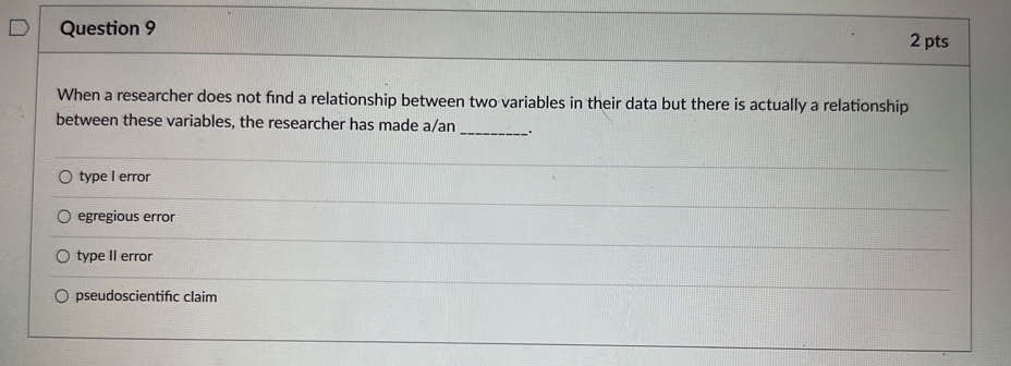 When a researcher does not find a relationship between two variables in their data but there is actually a relationship
between these variables, the researcher has made a/an __.
type I error
egregious error
type II error
pseudoscientifc claim