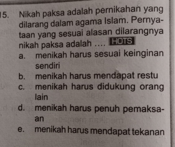 Nikah paksa adalah pernikahan yang
dilarang dalam agama Islam. Pernya-
taan yang sesuai alasan dilarangnya
nikah paksa adalah _HOTS
a. menikah harus sesuai keinginan
sendiri
b. menikah harus mendapat restu
c. menikah harus didukung orang
lain
d. menikah harus penuh pemaksa-
an
e. menikah harus mendapat tekanan