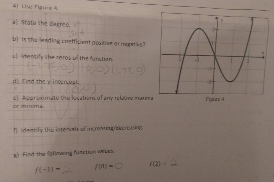 Use Figure 4. 
a) State the degree. 
b) Is the leading coefficient positive or negative? 
c) Identify the zeros of the function. 
d) Find the y-intercept. 
e) Approximate the locations of any relative maxima 
or minima. 
f) Identify the intervals of increasing/decreasing. 
g) Find the following function values:
f(-1)=
f(0)=
f(2)=