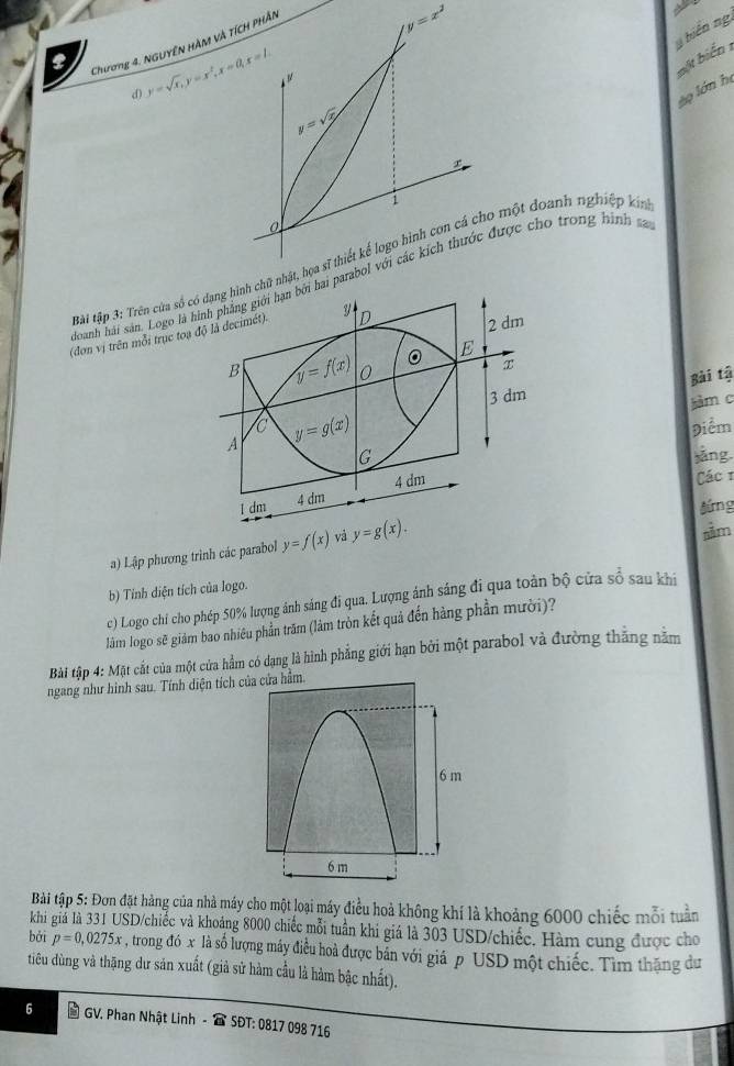 Chương 4. NGUYÊN HàM và TÍCH PHÂN
y=x^2
y hiến ng,
d) y=sqrt(x),y=x^2,x=0,x=1.
bột biển 1
ào lớn họ
y=sqrt(x)
1
0
Bài tập 3: Trên cửa sốchữ nhật, họa sĩ thiết kể logo hình con cá cho một doanh nghiệp kin
cloanh hải sản. Logo lhai parabol với các kích thước được cho trong hình sa
(đơn vị trên mỗi trục to
Bài tậ
àm c
Điểm
ảng
Các 1
jứng
a) Lập phương trình các parabol y=f(x) vá y=g(x).
sằm
b) Tính diện tích của logo.
c) Logo chí cho phép 50% lượng ảnh sáng đi qua. Lượng ánh sáng đi qua toàn bộ cửa số sau khi
làm logo sẽ giảm bao nhiêu phần trăm (làm tròn kết quả đến hàng phần mười)?
Bài tập 4: Mặt cắt của một cửa hầm có dạng là hình phẳng giới hạn bởi một parabol và đường thắng nằm
ngang như hình sau. Tính diện tích 
Bài tập 5: Đơn đặt hàng của nhà máy cho một loại máy điều hoả không khí là khoảng 6000 chiếc mỗi tuần
khi giá là 331 USD/chiếc và khoảng 8000 chiếc mỗi tuần khi giá là 303 USD/chiếc. Hàm cung được cho
bǎi p=0,0275x , trong đó x là số lượng máy điều hoà được bản với giá p USD một chiếc. Tìm thăng dư
tiêu dùng và thặng dư sản xuất (giả sử hàm cầu là hàm bậc nhất).
6  GV. Phan Nhật Linh -  SĐT: 0817 098 716