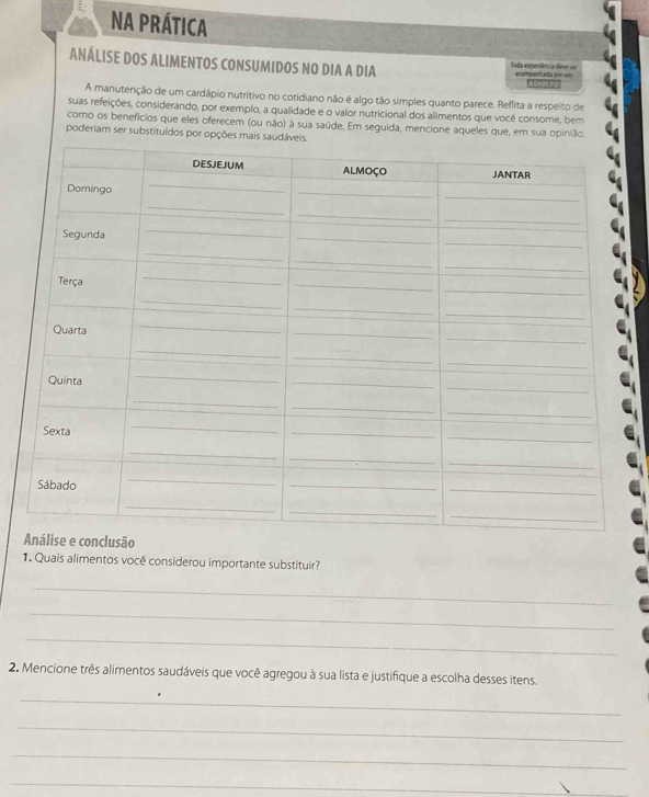 NA PRÁTICA 
ANÁLISE DOS ALIMENTOS CONSUMIDOS NO DIA A DIA Toda experiência deve ser acompanitada por == ALIUILTO 
A manutenção de um cardápio nutritivo no cotidiano não é algo tão simples quanto parece. Reflita a respeito de 
suas refeições, considerando, por exemplo, a qualidade e o valor nutricional dos alimentos que você consome, bem 
como os benefícios que eles oferecem (ou não) à sua saúde. Em seguida, mencione aqueles que, em sua opinião. 
poderiam ser substituídos por opções mais 
e e conclusão 
1. Quais alimentos você considerou importante substituir? 
_ 
_ 
_ 
2. Mencione três alimentos saudáveis que você agregou à sua lista e justifique a escolha desses itens. 
_ 
_ 
_ 
_