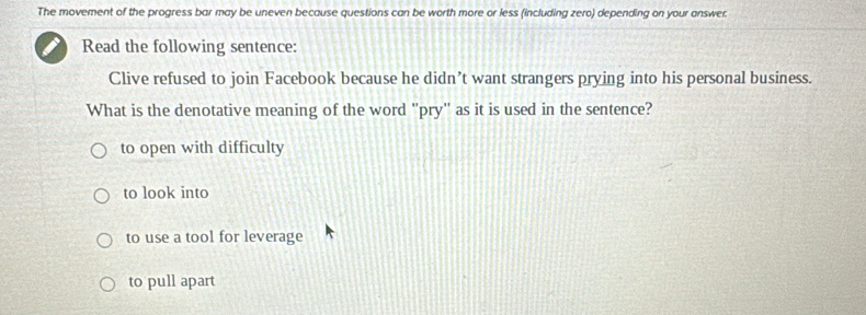 The movement of the progress bar may be uneven because questions can be worth more or less (including zero) depending on your answer.
Read the following sentence:
Clive refused to join Facebook because he didn’t want strangers prying into his personal business.
What is the denotative meaning of the word 'pry'' as it is used in the sentence?
to open with difficulty
to look into
to use a tool for leverage
to pull apart