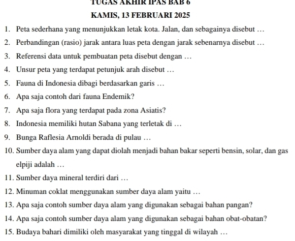 TÜGAS AKHIR IPAS BAB 6 
KAMIS, 13 FEBRUARI 2025 
1. Peta sederhana yang menunjukkan letak kota. Jalan, dan sebagainya disebut … 
2. Perbandingan (rasio) jarak antara luas peta dengan jarak sebenarnya disebut … 
3. Referensi data untuk pembuatan peta disebut dengan … 
4. Unsur peta yang terdapat petunjuk arah disebut … 
5. Fauna di Indonesia dibagi berdasarkan garis … 
6. Apa saja contoh dari fauna Endemik? 
7. Apa saja flora yang terdapat pada zona Asiatis? 
8. Indonesia memiliki hutan Sabana yang terletak di … 
9. Bunga Raflesia Arnoldi berada di pulau … 
10. Sumber daya alam yang dapat diolah menjadi bahan bakar seperti bensin, solar, dan gas 
elpiji adalah . . 
11. Sumber daya mineral terdiri dari … 
12. Minuman coklat menggunakan sumber daya alam yaitu … 
13. Apa saja contoh sumber daya alam yang digunakan sebagai bahan pangan? 
14. Apa saja contoh sumber daya alam yang digunakan sebagai bahan obat-obatan? 
15. Budaya bahari dimiliki oleh masyarakat yang tinggal di wilayah …