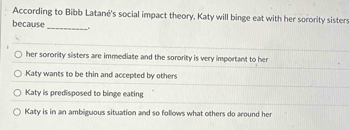 According to Bibb Latané's social impact theory, Katy will binge eat with her sorority sisters
because _.
her sorority sisters are immediate and the sorority is very important to her.Katy wants to be thin and accepted by others
Katy is predisposed to binge eating
Katy is in an ambiguous situation and so follows what others do around her