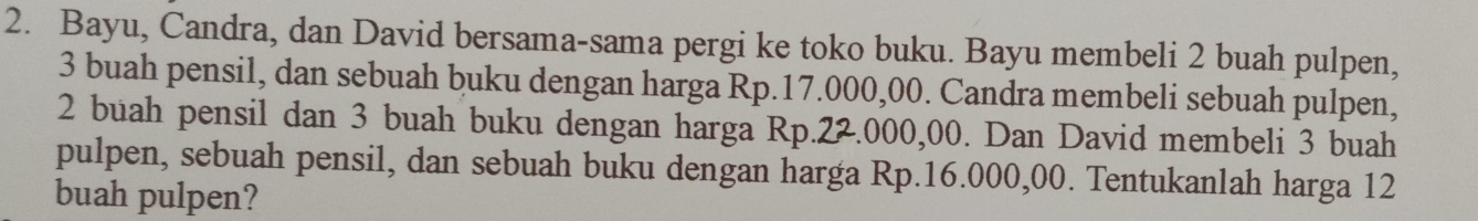 Bayu, Candra, dan David bersama-sama pergi ke toko buku. Bayu membeli 2 buah pulpen,
3 buah pensil, dan sebuah buku dengan harga Rp.17.000,00. Candra membeli sebuah pulpen,
2 buah pensil dan 3 buah buku dengan harga Rp.22.000,00. Dan David membeli 3 buah 
pulpen, sebuah pensil, dan sebuah buku dengan harga Rp.16.000,00. Tentukanlah harga 12
buah pulpen?