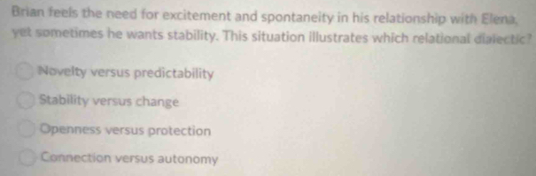 Brian feels the need for excitement and spontaneity in his relationship with Elena.
yet sometimes he wants stability. This situation illustrates which relational dialectic?
Novelty versus predictability
Stability versus change
Openness versus protection
Connection versus autonomy