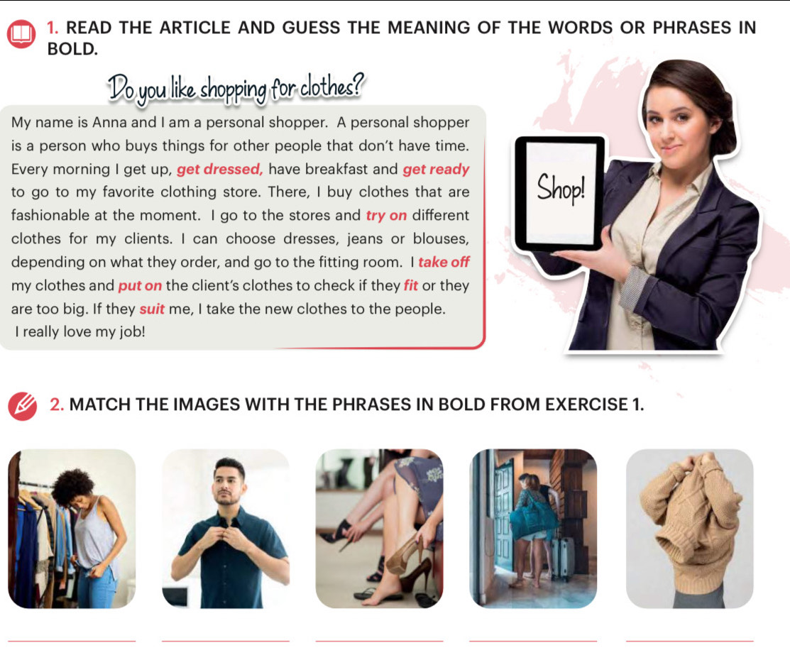 READ THE ARTICLE AND GUESS THE MEANING OF THE WORDS OR PHRASES IN 
BOLD. 
Do you like shopping for clothes? 
My name is Anna and I am a personal shopper. A personal shopper 
is a person who buys things for other people that don't have time. 
Every morning I get up, get dressed, have breakfast and get ready 
to go to my favorite clothing store. There, I buy clothes that are 
fashionable at the moment. I go to the stores and try on different 
clothes for my clients. I can choose dresses, jeans or blouses, 
depending on what they order, and go to the fitting room. I take off 
my clothes and put on the client's clothes to check if they fit or they 
are too big. If they suit me, I take the new clothes to the people. 
I really love my job! 
2. MATCH THE IMAGES WITH THE PHRASES IN BOLD FROM EXERCISE 1. 
_ 
__ 
__