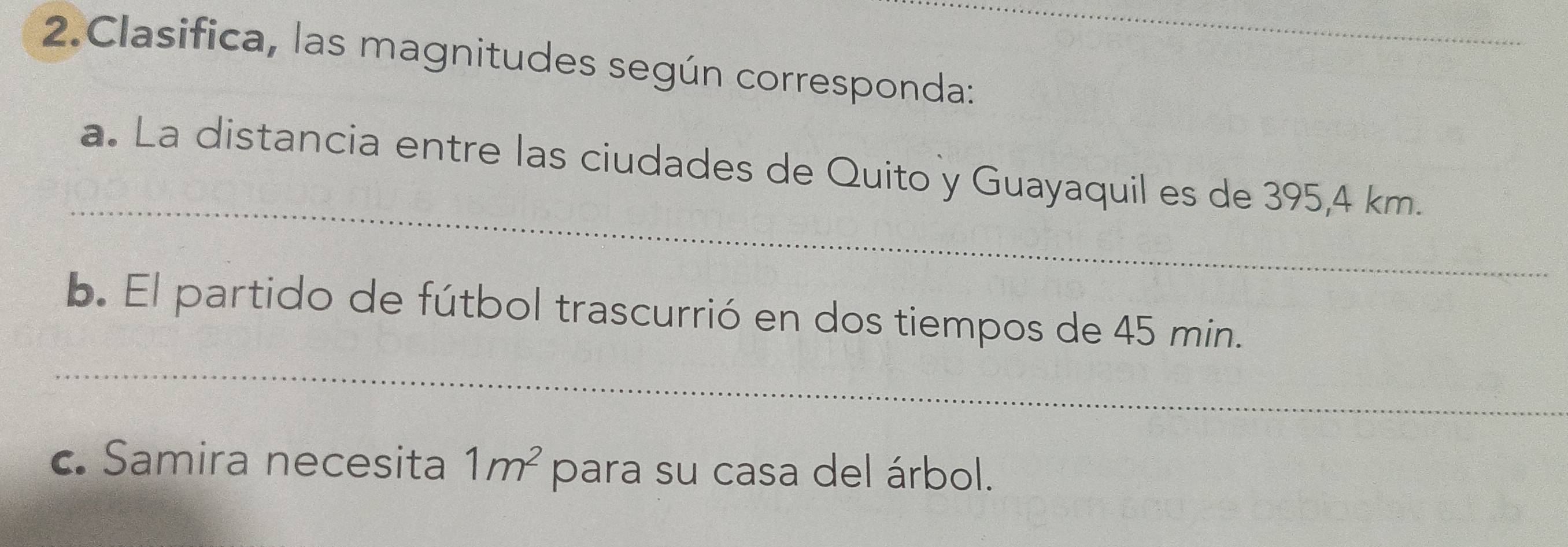 Clasifica, las magnitudes según corresponda: 
_ 
a. La distancia entre las ciudades de Quito y Guayaquil es de 395,4 km. 
_ 
. El partido de fútbol trascurrió en dos tiempos de 45 min. 
c. Samira necesita 1m^2 para su casa del árbol.