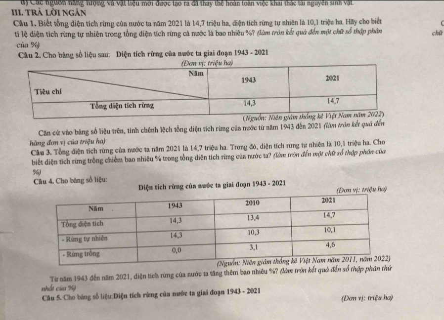 Các nguồn năng lượng và vật liệu mới được tạo ra đã thay thể hoàn toàn việc khai thác tài nguyên sinh vật.
III. tRả lời ngán
Câu 1. Biết tổng diện tích rừng của nước ta năm 2021 là 14, 7 triệu ha, diện tích rừng tự nhiên là 10, 1 triệu ha. Hãy cho biết
(
tỉ lệ diện tích rừng tự nhiên trong tổng diện tích rừng cả nước là bao nhiêu %? (làm tròn kết quả đến một chữ số thập phân chữ
của %)
Câu 2. Cho bảng số liệu sau: Diện tích rừng của nước ta giai đoạn 1943 - 2021
Căn cử vào bảng số liệu trên, tính chênh lệch tổng diện tích rừng của nước từ năm 1943 đến 2021 (làm tròn kết quả đến
hàng đơn vị của triệu ha)
Câu 3. Tổng diện tích rừng của nước ta năm 2021 là 14,7 triệu ha. Trong đó, diện tích rừng tự nhiên là 10, 1 triệu ha. Cho
biết diện tích rừng trồng chiếm bao nhiêu % trong tổng diện tích rừng của nước ta? (làm tròn đến một chữ số thập phân của
%)
Câu 4. Cho bảng số liệu:
Diện tích rừng của nước ta giai đoạn 1943 - 2021
vị: triệu ha)
Từ năm 1943 đến năm 2021, diện tích rừng của nước ta tăng thêm bao nhiêu %? (làm tròn kết quả đến số thập phân thứ
nhất của %)
Câu 5. Cho bảng số liệu:Diện tích rừng của nước ta giai đoạn 1943 - 2021
(Đơn vị: triệu ha)