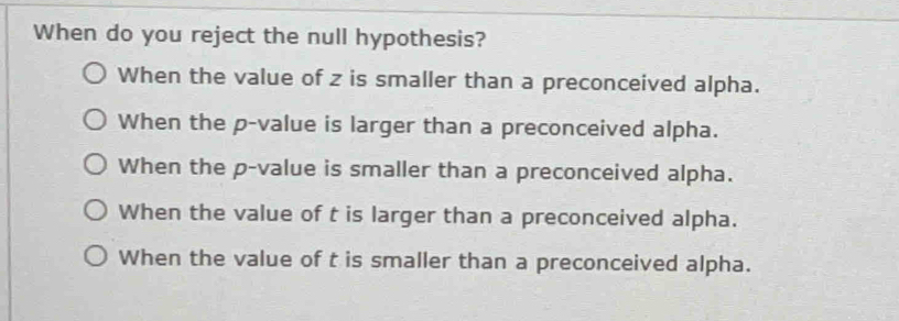 When do you reject the null hypothesis?
When the value of z is smaller than a preconceived alpha.
When the p -value is larger than a preconceived alpha.
When the p -value is smaller than a preconceived alpha.
When the value of t is larger than a preconceived alpha.
When the value of t is smaller than a preconceived alpha.