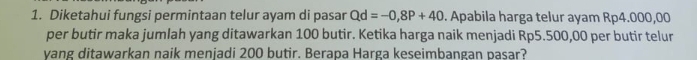 Diketahui fungsi permintaan telur ayam di pasar Qd=-0,8P+40. Apabila harga telur ayam Rp4.000,00
per butir maka jumlah yang ditawarkan 100 butir. Ketika harga naik menjadi Rp5.500,00 per butir telur 
vang ditawarkan naik menjadi 200 butir. Berapa Harga keseimbangan pasar?