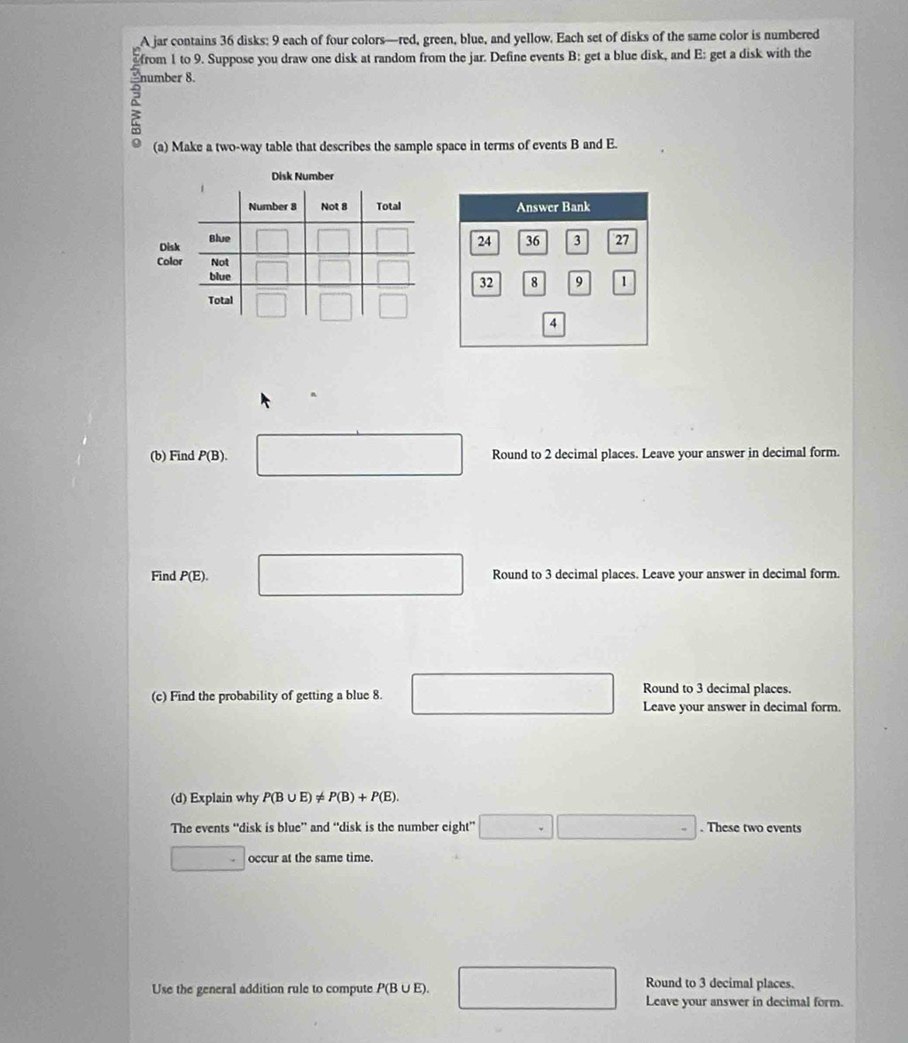 A jar contains 36 disks: 9 each of four colors—red, green, blue, and yellow. Each set of disks of the same color is numbered 
from 1 to 9. Suppose you draw one disk at random from the jar. Define events B : get a blue disk, and E: get a disk with the 
number 8. 
a (a) Make a two-way table that describes the sample space in terms of events B and E. 
Disk Number 
Disk 
Colo 
(b) Find P(B). Round to 2 decimal places. Leave your answer in decimal form. 
□  
□  
Find P(E). Round to 3 decimal places. Leave your answer in decimal form. 
(c) Find the probability of getting a blue 8. 
Round to 3 decimal places. 
Leave your answer in decimal form. 
(d) Explain why P(B∪ E)!= P(B)+P(E). 
The events “disk is blue” and “disk is the number eight” □ □ . These two events 
. occur at the same time. 
Round to 3 decimal places. 
Use the general addition rule to compute P(B∪ E). □ Leave your answer in decimal form.