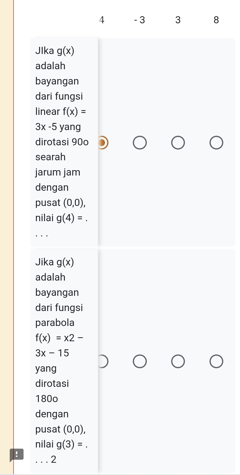 4 - 3 3 8
JIka g(x)
adalah 
bayangan 
dari fungsi 
linear f(x)=
3x-5 yang 
dirotasi 90o
searah 
jarum jam 
dengan 
pusat (0,0), 
nilai g(4)=
_ 
Jika g(x)
adalah 
bayangan 
dari fungsi 
parabola
f(x)=x2-
3x-15
yang 
dirotasi
180o
dengan 
pusat (0,0), 
nilai g(3)=. 
: 
_2