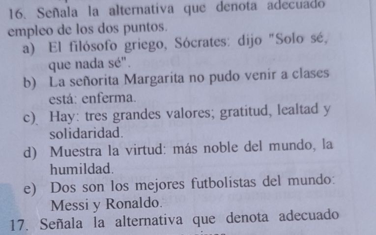 Señala la alternativa que denota adecuado
empleo de los dos puntos.
a) El filósofo griego, Sócrates: dijo "Solo sé,
que nada sé".
b) La señorita Margarita no pudo venir a clases
está: enferma.
c) Hay: tres grandes valores; gratitud, lealtad y
solidaridad.
d) Muestra la virtud: más noble del mundo, la
humildad.
e) Dos son los mejores futbolistas del mundo:
Messi y Ronaldo.
17. Señala la alternativa que denota adecuado