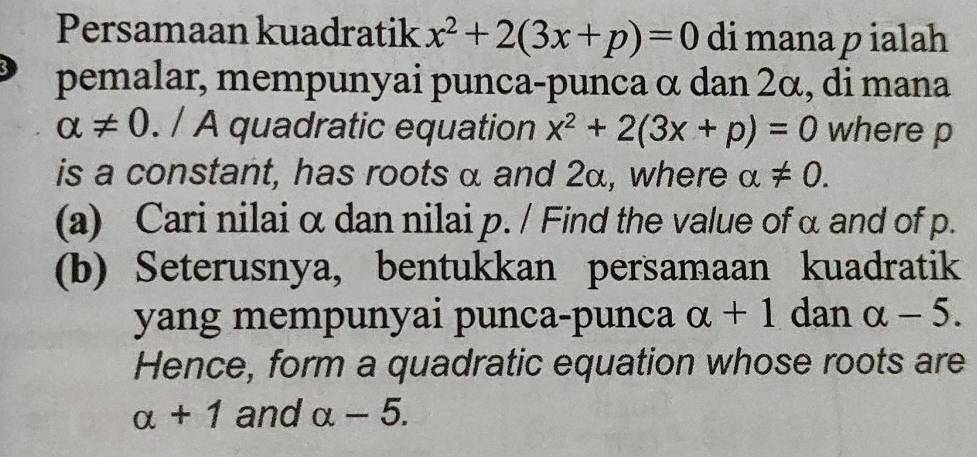 Persamaan kuadratik x^2+2(3x+p)=0 di mana p ialah 
pemalar, mempunyai punca-punca α dan 2α, di mana
alpha != 0. / A quadratic equation x^2+2(3x+p)=0 where p
is a constant, has roots α and 2α, where alpha != 0. 
(a) Cari nilai α dan nilai p. / Find the value of α and of p. 
(b) Seterusnya, bentukkan persamaan kuadratik 
yang mempunyai punca-punca alpha +1 dan alpha -5. 
Hence, form a quadratic equation whose roots are
alpha +1 and alpha -5.