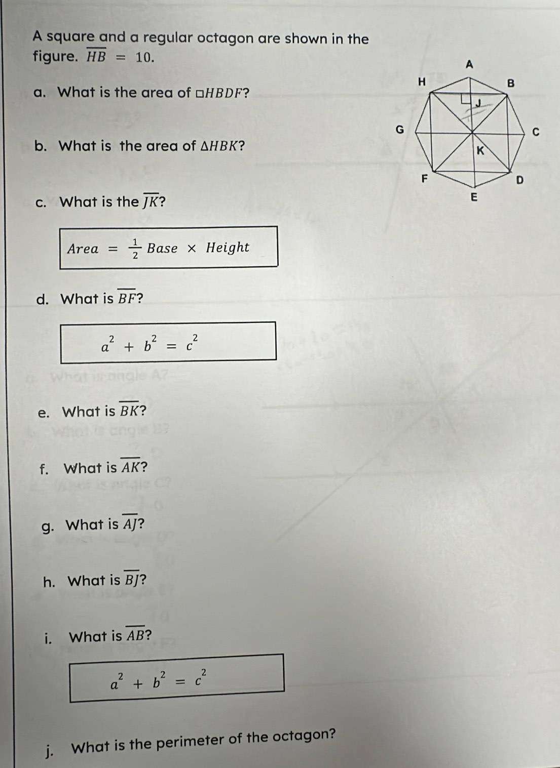 A square and a regular octagon are shown in the 
figure. overline HB=10. 
a. What is the area of □HBDF? 
b. What is the area of △ HBK ? 
c. What is the overline JK 2 
Area = 1/2  Base × Height 
d. What is overline BF
a^2+b^2=c^2
e. What is overline BK ? 
f. What is overline AK ? 
g. What is overline AJ ? 
h. What is overline BJ
i. What is overline AB ?
a^2+b^2=c^2
j. What is the perimeter of the octagon?