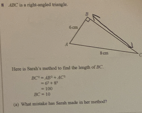 8 ABC is a right-angled triangle. 
Here is Sarah's method to find the length of BC.
BC^2=AB^2+AC^2
=6^2+8^2
=100
BC=10
(a) What mistake has Sarah made in her method?