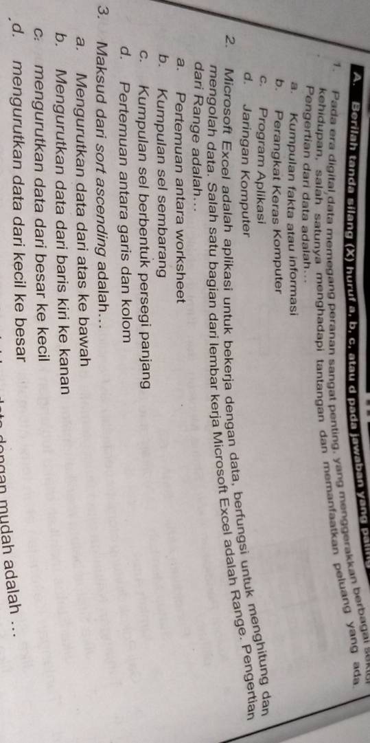 Berilah tanda silang (X) huruf 9. b. c. atau d pada jawaban yong pau
1. Pada era digital data memegang peranan sangat penting, yang menggerakkan berbagal sexo
kehidupan, saláh satunya menghadapi tantangan dan memanfaatkan peluang yang ada
Pengertian dari data adalah...
a. Kumpulan fakta atau informasi
b. Perangkat Keras Komputer
c. Program Aplikasi
d. Jaringan Komputer
2. Microsoft Excel adalah aplikasi untuk bekerja dengan data, berfungsi untuk menghitung dan
mengolah data, Salah satu bagian dari lembar kerja Microsoft Excel adalah Range. Pengertian
dari Range adalah...
a. Pertemuan antara worksheet
b. Kumpulan sel sembarang
c. Kumpulan sel berbentuk persegi panjang
d. Pertemuan antara garis dan kolom
3. Maksud dari sort ascending adalah…
a. Mengurutkan data dari atas ke bawah
b. Mengurutkan data dari baris kiri ke kanan
c mengurutkan data dari besar ke kecil
d. mengurutkan data dari kecil ke besar
ngan mudah adalah ...