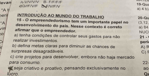 evan A-VIVIVIV B- F/F/F/F
19-Qua
C- V/F/V/F FN/FN a) 4 b)
'A t
berit INTRODUÇÃO AO MUNDO DO TRABALHO 20 -Qu
15 - O empreendedorismo tem um importante papel no
''A (3, 12,
desenvolvimento do país. Nesse contexto é correto a) 84
vin
afirmar que o empreendedor. NUC
o a) tenha condições de controlar seus gastos para não 21 -
realizar investimentos. peri
b) defina metas claras para diminuir as chances de A) R
surpresas desagradáveis. C) F
c) crie projetos para desenvolver, embora não haja mercado
para consumo. 22
d) seja criativo e proativo, pensando exclusivamente no ao
lucro. Q