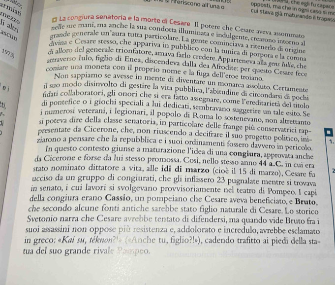 mato:
uiver si, che egli fu capace
opposti, ma che in ogni caso si m
armiati
te sí fferíscono all'una o cuí stava già maturando il trapass
mézzé
La congiura senatoria e la morte di Cesare Il potere che Cesare aveva assommato
nelle sue mani, ma anche la sua condotta illuminata e indulgente, crearono intorno al
li altri ascun grande generale un’aura tutta particolare. La gente cominciava a ritenerlo di origine
divina e Cesare stesso, che appariva in pubblico con la tunica di porpora e la corona
1973)
di alloro del generale trionfatore, amava farlo credere. Apparteneva alla gens Iulia, che
attraverso Iulo, figlio di Enea, discendeva dalla dea Afrodite: per questo Cesare fece
coniare una moneta con il proprio nome e la fuga dell’eroe troiano
Non sappiamo se avesse in mente di diventare un monarca assoluto. Certamente
e i
il suo modo disinvolto di gestire la vita pubblica, l’abitudine di circondarsi di pochi
fidati collaboratori, gli onori che si era fatto assegnare, come l’ereditarietà del titolo
tti, di pontefice o i giochi speciali a lui dedicati, sembravano suggerire un tale esito. Se
i numerosi veterani, i legionari, il popolo di Roma lo sostenevano, non altrettanto
1 si poteva dire della classe senatoria, in particolare delle frange più conservatrici rap- -
presentate da Cicerone, che, non riuscendo a decifrare il suo progetto politico, ini- 1.
ziarono a pensare che la repubblica e i suoi ordinamenti fossero davvero in pericolo.
In questo contesto giunse a maturazione l’idea di una congiura, approvata anche
da Cicerone e forse da lui stesso promossa. Così, nello stesso anno 44 a.C. in cui era
stato nominato dittatore a vita, alle idi di marzo (cioè il 15 di marzo), Cesare fu 2
ucciso da un gruppo di congiurati, che gli inflissero 23 pugnalate mentre si trovava
in senato, i cui lavori si svolgevano provvisoriamente nel teatro di Pompeo. I capi
della congiura erano Cassio, un pompeiano che Cesare aveva beneficiato, e Bruto,
che secondo alcune fonti antiche sarebbe stato figlio naturale di Cesare. Lo storico
Svetonio narra che Cesare avrebbe tentato di difendersi, ma quando vide Bruto fra i
suoi assassini non oppose più resistenza e, addolorato e incredulo, avrebbe esclamato
in greco: «Kai su, téknon?'» («Anche tu, figlio?!»), cadendo trafitto ai piedi della sta-
tua del suo grande rivale Pompeo.