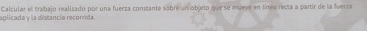 Calcular el trabajo realizado por una fuerza constante sobre un objeto que se mueve en línea recta a partir de la fuerza 
aplicada y la distancia recorrida.