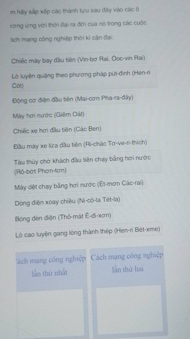 hãy sắp xếp các thành tựu sau đây vào các ô
rơng ứng với thời đại ra đời của nó trong các cuộc
ách mạng công nghiệp thời kì cận đại:
Chiếc máy bay đầu tiên (Vin-bơ Rai, Ōoc-vin Rai)
Lò luyện quặng theo phương pháp pút-đinh (Hen-ri
Cót)
Động cơ điện đầu tiên (Mai-cơn Pha-ra-đây)
Máy hơi nước (Giêm Oát)
Chiếc xe hơi đầu tiên (Các Ben)
Đầu máy xe lửa đầu tiên (Rì-chác Tơ-ve-ri-thích)
Tàu thủy chờ khách đầu tiên chạy bằng hơi nước
(Rô-bớt Phơn-tơn)
Máy dệt chạy bằng hơi nước (Ét-mơn Các-rai)
Dòng điện xoay chiều (Ni-cô-la Tét-la)
Bóng đèn điện (Thô-mát Ê-đi-xơn)
Lò cao luyện gang lỏng thành thép (Hen-ri Bét-xme)
'ách mạng công nghiệp Cách mạng công nghiệp
lần thứ nhất lần thứ hai