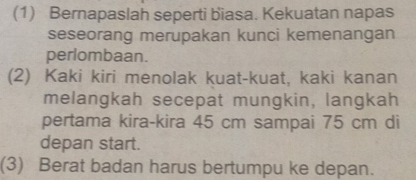 (1) Bernapaslah seperti biasa. Kekuatan napas 
seseorang merupakan kunci kemenangan 
perlombaan. 
(2) Kaki kiri menolak kuat-kuat, kaki kanan 
melangkah secepat mungkin, langkah 
pertama kira-kira 45 cm sampai 75 cm di 
depan start. 
(3) Berat badan harus bertumpu ke depan.