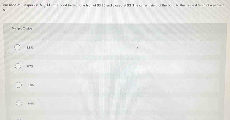 The bond of Tuckpeck is 8 1/4 14. The bond traded for a high of 93.25 and closed at 93. The current yield of the bond to the nearest tenth of a percent
is:
Multiple Choice
8.8%
8.7%
8.9%
8.6%