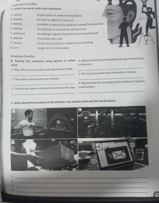 Vocabulary Practice 
A. Match the words with their definitions. 
1. extract to give notice or make known publicly 
2. process to reuse or adapt to a new use 
3. destroy to obtain or take out; to separate a metal from man ore 
4. employ to consume or consume by putting to use 
5. announce to undergo a special treatment to be manufactured 
6. dispose to provide with a job 
7. recycle to ruin the structure or existence of something 
B. use to get rid of or throw away 
Grammar Practice 
B. Rewrite the sentences using passive or active 4. Millions of people are employed by big manufacture 
voice. companies. 
1. They will launch the new smart phone this Friday. 
_ 
_ 
5. The hurricane destroyed hundreds of houses. 
2. They deliver pizzas every ten minutes. 
_ 
_6. Big factories are recycling plastic bottles to help the 
_ 
3. The thief was taken to the police station by the cops. environment. 
_ 
C. Write about the processes in the pictures. Use passive voice and the words below. 
1._ 
_ 
2. 
_ 
3. 
_ 
4. 
95