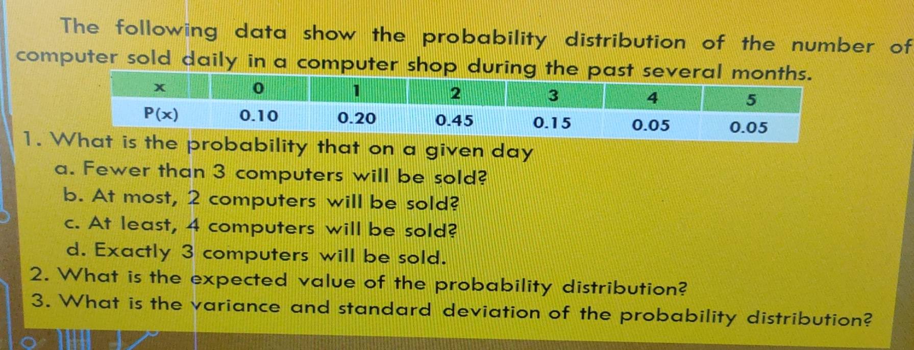 The following data show the probability distribution of the number of
computer sold daily in a computer shop during t
1.  that on a given day
a. Fewer than 3 computers will be sold?
b. At most, 2 computers will be sold?
c. At least, 4 computers will be sold?
d. Exactly 3 computers will be sold.
2. What is the expected value of the probability distribution?
3. What is the variance and standard deviation of the probability distribution?