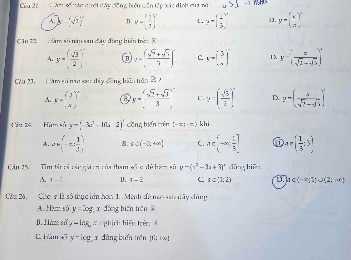 Hàm số nào dưới đây đồng biến trên tập xác định của nó
A. )y=(sqrt(2))^x
B. y=( 1/2 )^x y=( 2/3 )^x y=( e/π  )^x
C.
D.
Câu 22. Hàm số nào sau đây đồng biến trên R
A. y=( sqrt(3)/2 )^x y=( (sqrt(2)+sqrt(3))/3 )^x C. y=( 3/π  )^x y=( π /sqrt(2)+sqrt(3) )^x
B.
D.
Cu 23. Hàm số nào sau đây đồng biến trên R?
A. y=( 3/π  )^x y=( (sqrt(2)+sqrt(3))/3 )^x C. y=( sqrt(3)/2 )^x D. y=( π /sqrt(2)+sqrt(3) )^x
B
Câu 24. Hàm số y=(-3a^2+10a-2)^x đồng biến trên (-∈fty ;+∈fty ) khi
A. a∈ (-∈fty ; 1/3 ) a∈ (-∈fty ; 1/3 ] a∈ ( 1/3 ;3)
B. a∈ (-3;+∈fty ) C. D
Câu 25. Tìm tất cả các giá trị của tham số a để hàm số y=(a^2-3a+3)^x đồng biến
A. a=1 B. a=2 C. a∈ (1;2) D. a∈ (-∈fty ;1)∪ (2;+∈fty )
Câu 26. Cho # là số thực lớn hơn 1. Mệnh đề nào sau đây đúng
A. Hàm số y=log _ax đồng biến trên R
B. Hàm số y=log _ax nghịch biến trên R
C. Hàm số y=log _ax đồng biến trên (0;+∈fty )