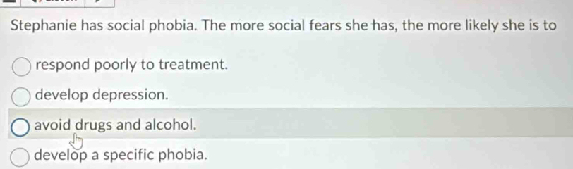 Stephanie has social phobia. The more social fears she has, the more likely she is to
respond poorly to treatment.
develop depression.
avoid drugs and alcohol.
develop a specific phobia.