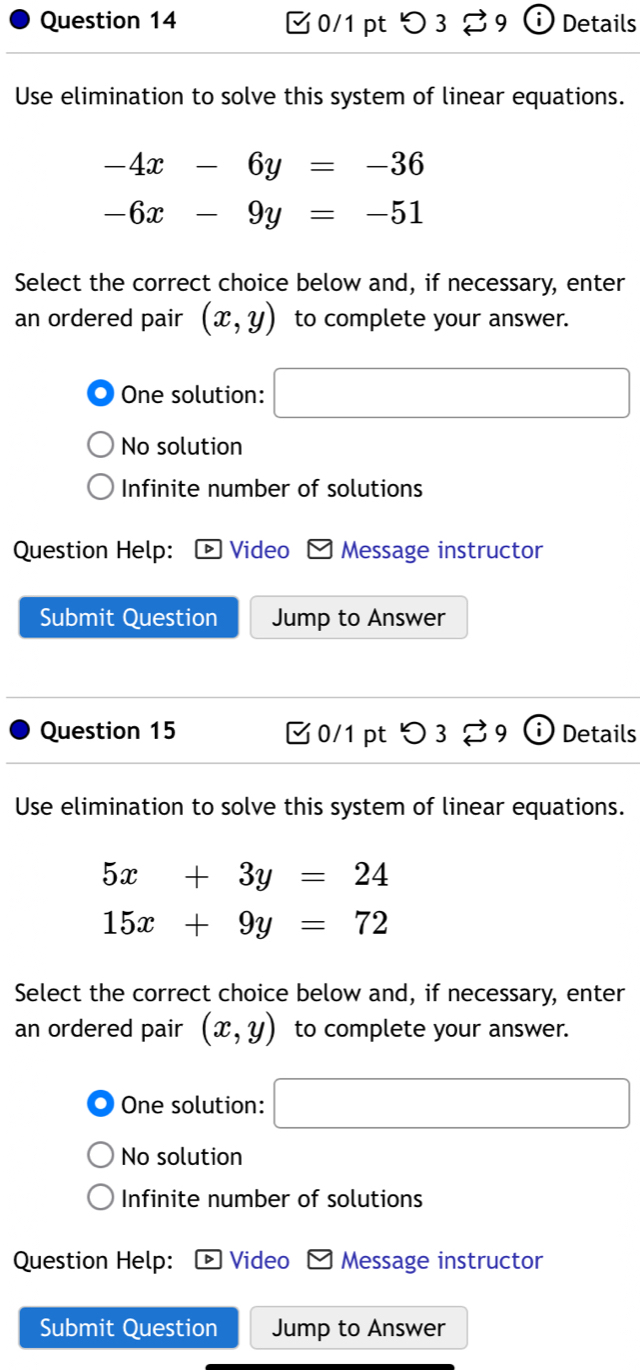 つ 3 9 Details
Use elimination to solve this system of linear equations.
-4x-6y=-36
-6x-9y=-51
Select the correct choice below and, if necessary, enter
an ordered pair (x,y) to complete your answer.
One solution: □
No solution
Infinite number of solutions
Question Help: Video Message instructor
Submit Question Jump to Answer
Question 15 0/1 pt 3 B9 Details
Use elimination to solve this system of linear equations.
5x+3y=24
15x+9y=72
Select the correct choice below and, if necessary, enter
an ordered pair (x,y) to complete your answer.
One solution: □
No solution
Infinite number of solutions
Question Help: D Video Message instructor
Submit Question Jump to Answer