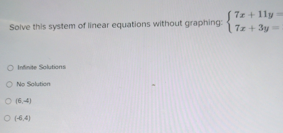 Solve this system of linear equations without graphing: beginarrayl 7x+11y= 7x+3y=endarray.
Infinite Solutions
No Solution
(6,-4)
(-6,4)